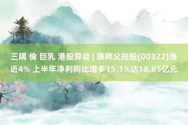 三隅 倫 巨乳 港股异动 | 康师父控股(00322)涨近4% 上半年净利同比增多15.1%达18.85亿元