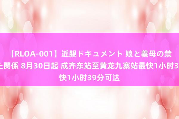 【RLOA-001】近親ドキュメント 娘と義母の禁じられた関係 8月30日起 成齐东站至黄龙九寨站最快1小时39分可达