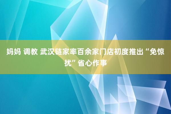 妈妈 调教 武汉链家率百余家门店初度推出“免惊扰”省心作事