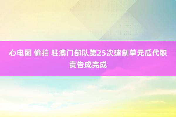 心电图 偷拍 驻澳门部队第25次建制单元瓜代职责告成完成