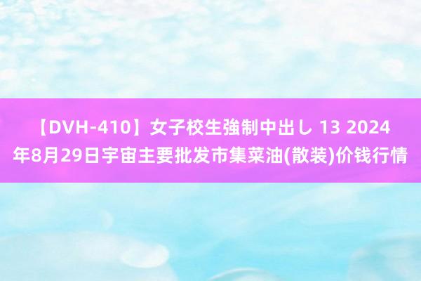 【DVH-410】女子校生強制中出し 13 2024年8月29日宇宙主要批发市集菜油(散装)价钱行情