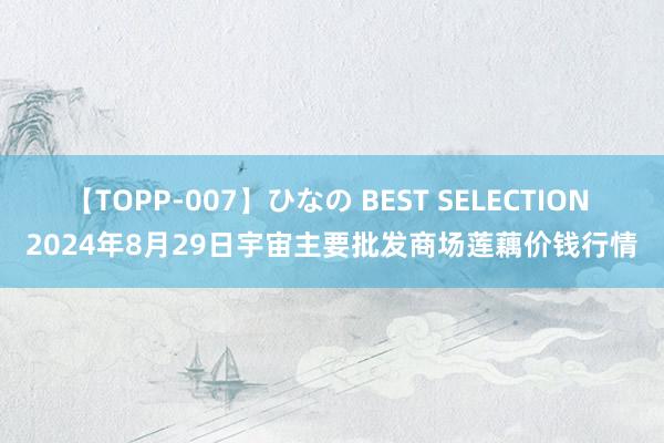 【TOPP-007】ひなの BEST SELECTION 2024年8月29日宇宙主要批发商场莲藕价钱行情