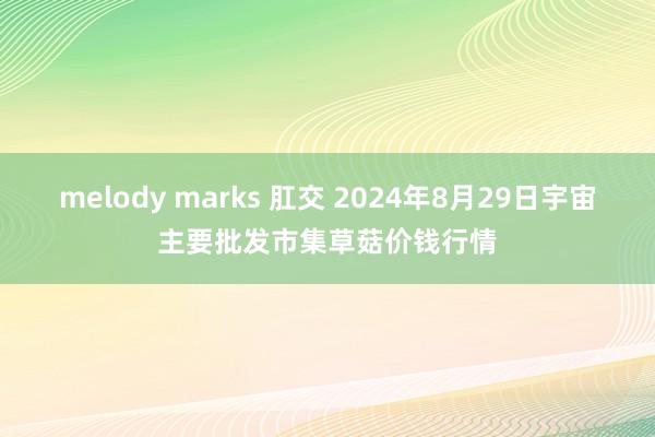 melody marks 肛交 2024年8月29日宇宙主要批发市集草菇价钱行情