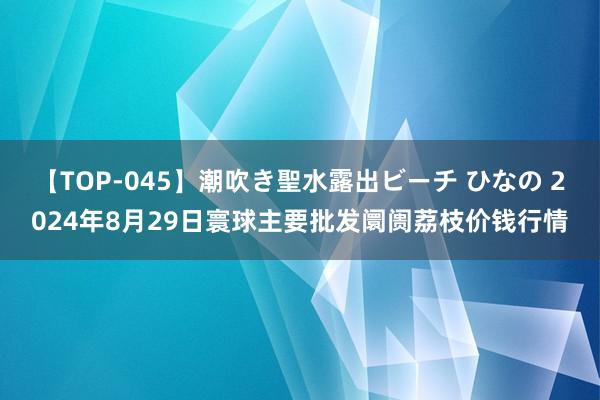 【TOP-045】潮吹き聖水露出ビーチ ひなの 2024年8月29日寰球主要批发阛阓荔枝价钱行情