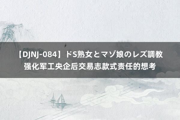 【DJNJ-084】ドS熟女とマゾ娘のレズ調教 强化军工央企后交易志款式责任的想考