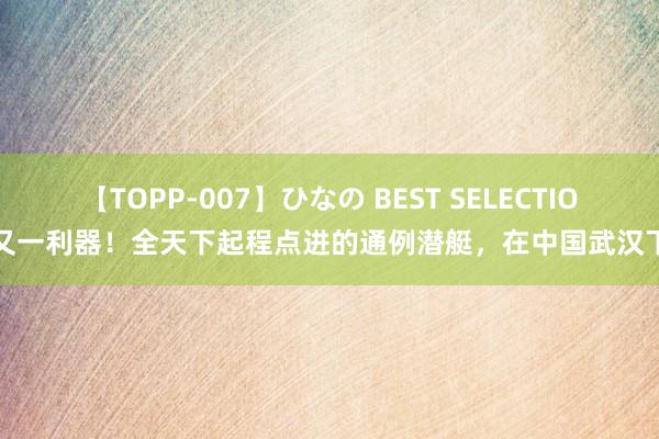 【TOPP-007】ひなの BEST SELECTION 又一利器！全天下起程点进的通例潜艇，在中国武汉下水