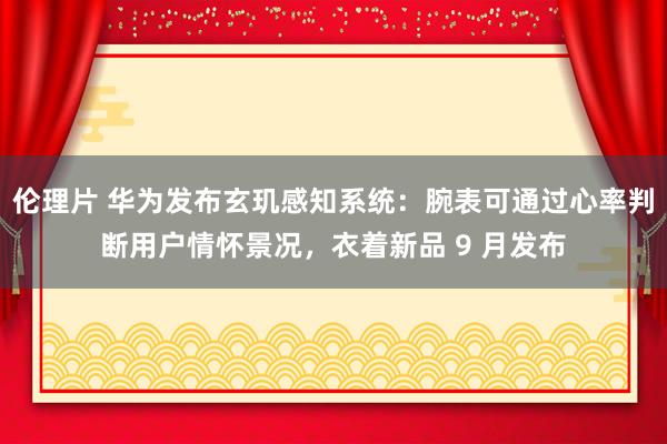 伦理片 华为发布玄玑感知系统：腕表可通过心率判断用户情怀景况，衣着新品 9 月发布