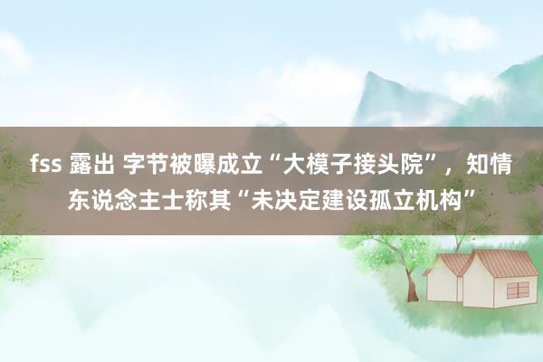 fss 露出 字节被曝成立“大模子接头院”，知情东说念主士称其“未决定建设孤立机构”