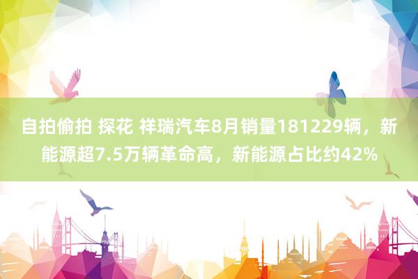 自拍偷拍 探花 祥瑞汽车8月销量181229辆，新能源超7.5万辆革命高，新能源占比约42%