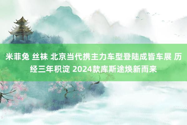 米菲兔 丝袜 北京当代携主力车型登陆成皆车展 历经三年积淀 2024款库斯途焕新而来