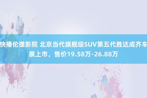 快播伦理影院 北京当代旗舰级SUV第五代胜达成齐车展上市，售价19.58万-26.88万