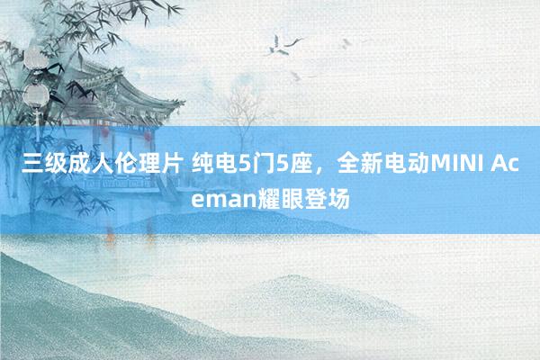 三级成人伦理片 纯电5门5座，全新电动MINI Aceman耀眼登场