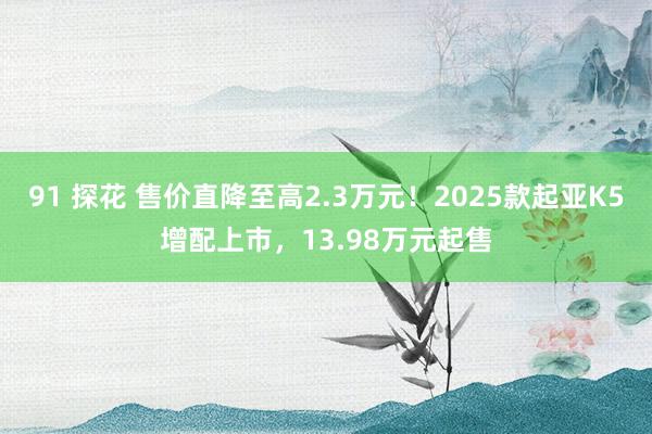 91 探花 售价直降至高2.3万元！2025款起亚K5增配上市，13.98万元起售