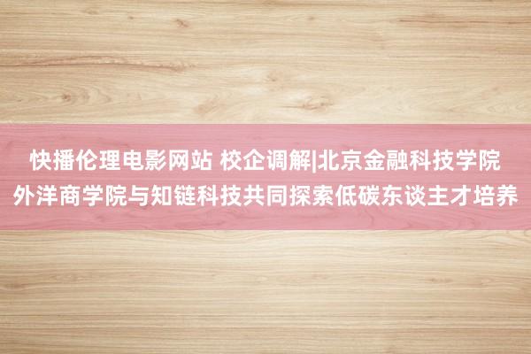 快播伦理电影网站 校企调解|北京金融科技学院外洋商学院与知链科技共同探索低碳东谈主才培养