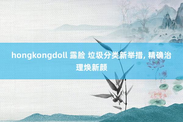 hongkongdoll 露脸 垃圾分类新举措， 精确治理焕新颜