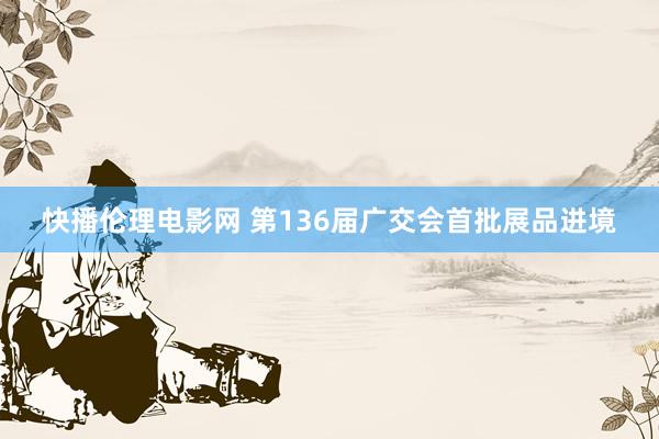 快播伦理电影网 第136届广交会首批展品进境