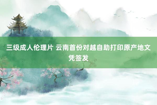 三级成人伦理片 云南首份对越自助打印原产地文凭签发