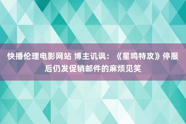 快播伦理电影网站 博主讥讽：《星鸣特攻》停服后仍发促销邮件的麻烦见笑