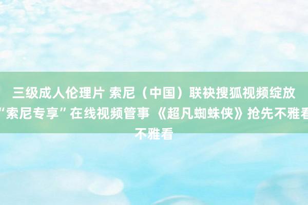 三级成人伦理片 索尼（中国）联袂搜狐视频绽放“索尼专享”在线视频管事 《超凡蜘蛛侠》抢先不雅看