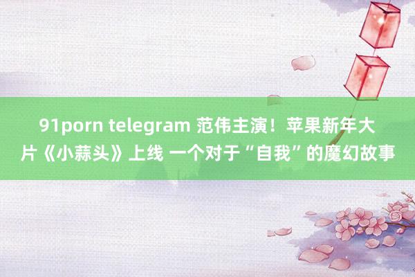 91porn telegram 范伟主演！苹果新年大片《小蒜头》上线 一个对于“自我”的魔幻故事