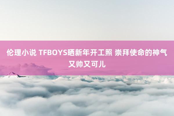 伦理小说 TFBOYS晒新年开工照 崇拜使命的神气又帅又可儿