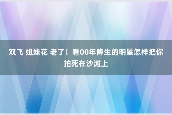 双飞 姐妹花 老了！看00年降生的明星怎样把你拍死在沙滩上