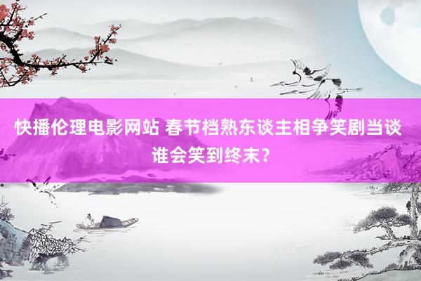 快播伦理电影网站 春节档熟东谈主相争笑剧当谈 谁会笑到终末？