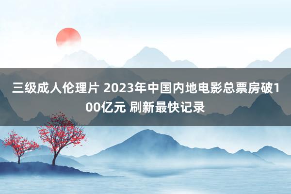 三级成人伦理片 2023年中国内地电影总票房破100亿元 刷新最快记录