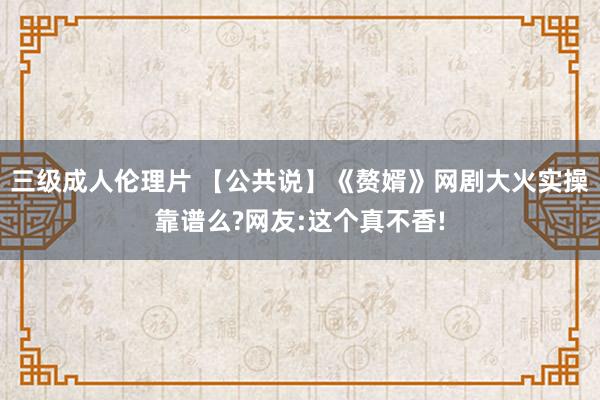 三级成人伦理片 【公共说】《赘婿》网剧大火实操靠谱么?网友:这个真不香!