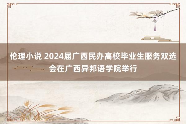 伦理小说 2024届广西民办高校毕业生服务双选会在广西异邦语学院举行