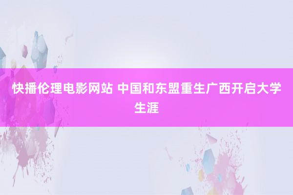 快播伦理电影网站 中国和东盟重生广西开启大学生涯