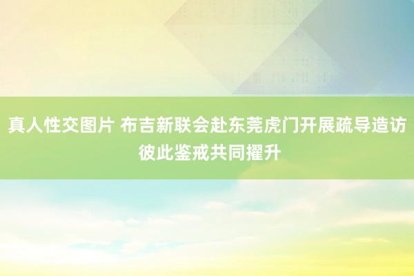 真人性交图片 布吉新联会赴东莞虎门开展疏导造访 彼此鉴戒共同擢升