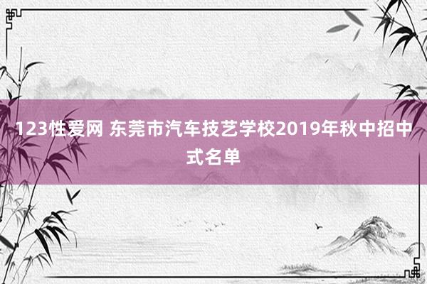 123性爱网 东莞市汽车技艺学校2019年秋中招中式名单