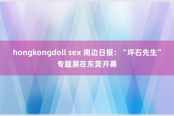 hongkongdoll sex 南边日报：“坪石先生”专题展在东莞开幕