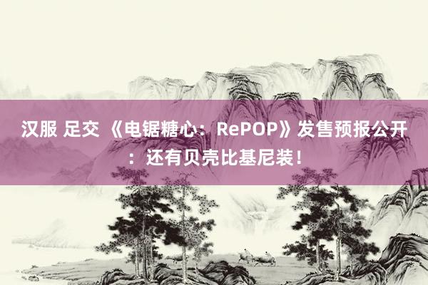 汉服 足交 《电锯糖心：RePOP》发售预报公开：还有贝壳比基尼装！