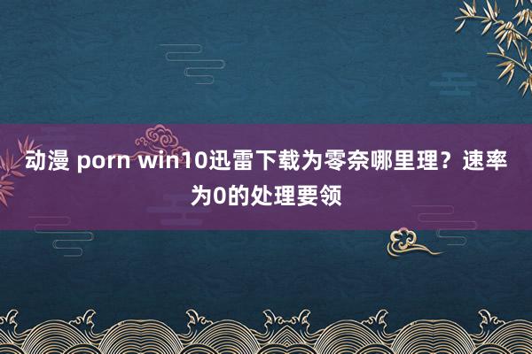 动漫 porn win10迅雷下载为零奈哪里理？速率为0的处理要领