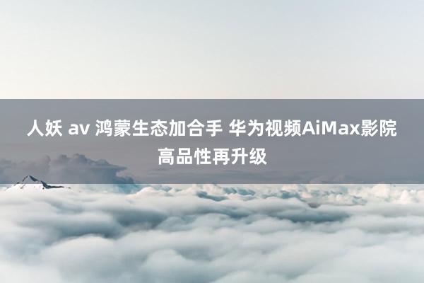 人妖 av 鸿蒙生态加合手 华为视频AiMax影院高品性再升级