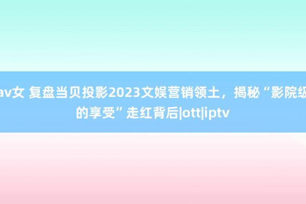 av女 复盘当贝投影2023文娱营销领土，揭秘“影院级的享受”走红背后|ott|iptv