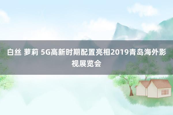 白丝 萝莉 5G高新时期配置亮相2019青岛海外影视展览会