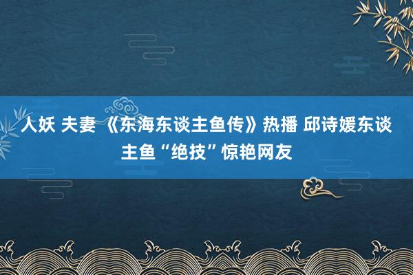 人妖 夫妻 《东海东谈主鱼传》热播 邱诗媛东谈主鱼“绝技”惊艳网友