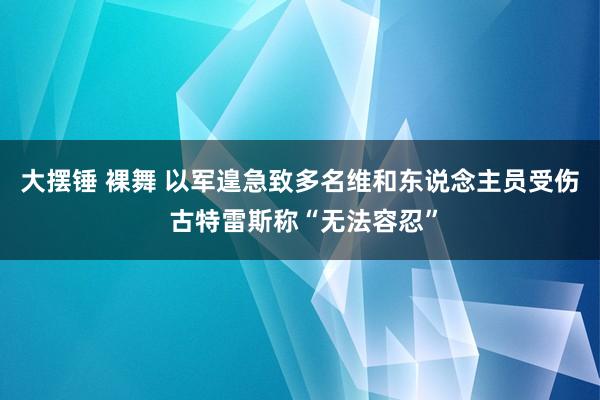 大摆锤 裸舞 以军遑急致多名维和东说念主员受伤 古特雷斯称“无法容忍”