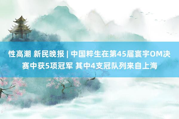 性高潮 新民晚报 | 中国粹生在第45届寰宇OM决赛中获5项冠军 其中4支冠队列来自上海