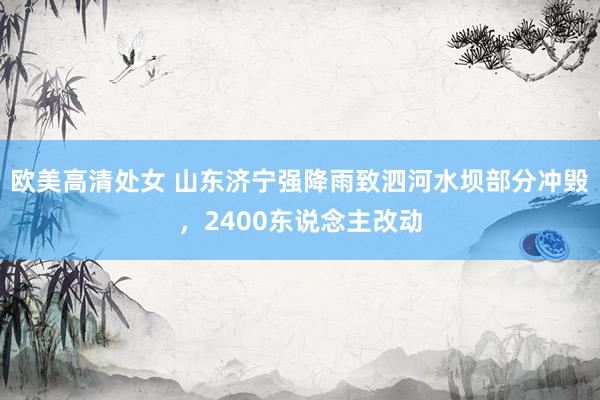 欧美高清处女 山东济宁强降雨致泗河水坝部分冲毁，2400东说念主改动