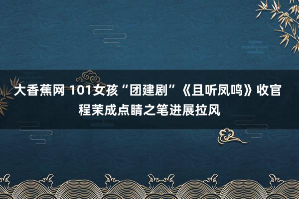 大香蕉网 101女孩“团建剧”《且听凤鸣》收官 程茉成点睛之笔进展拉风