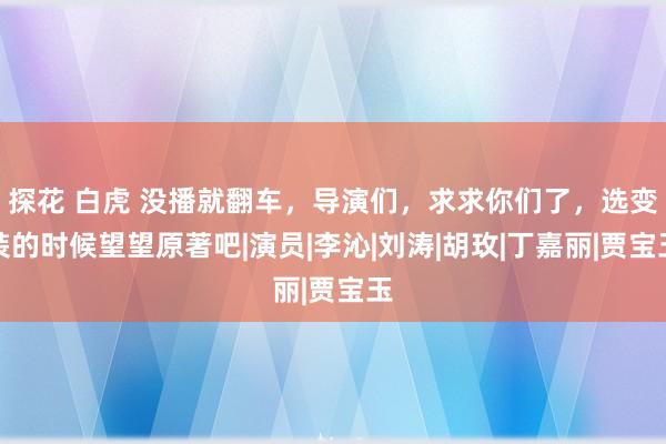 探花 白虎 没播就翻车，导演们，求求你们了，选变装的时候望望原著吧|演员|李沁|刘涛|胡玫|丁嘉丽|贾宝玉