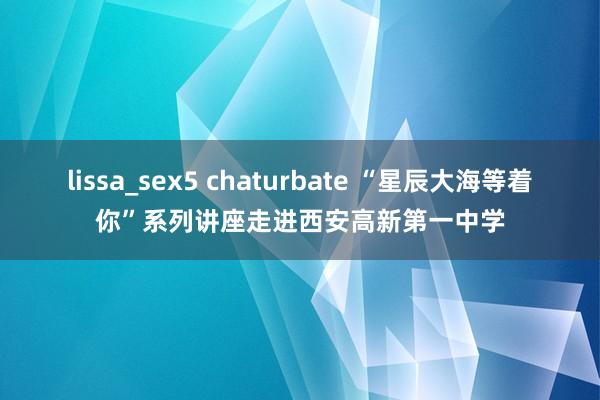 lissa_sex5 chaturbate “星辰大海等着你”系列讲座走进西安高新第一中学