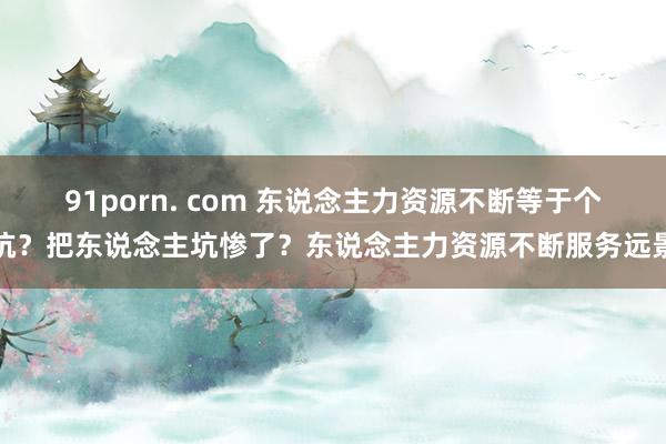 91porn. com 东说念主力资源不断等于个坑？把东说念主坑惨了？东说念主力资源不断服务远景