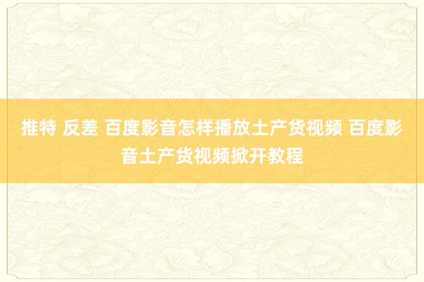 推特 反差 百度影音怎样播放土产货视频 百度影音土产货视频掀开教程