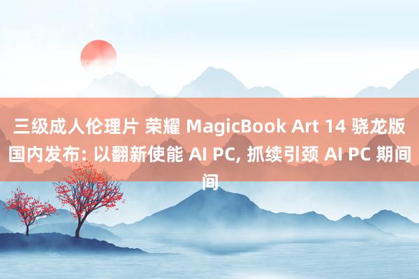 三级成人伦理片 荣耀 MagicBook Art 14 骁龙版国内发布: 以翻新使能 AI PC， 抓续引颈 AI PC 期间