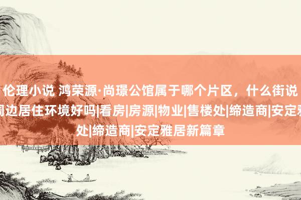 伦理小说 鸿荣源·尚璟公馆属于哪个片区，什么街说念社区，周边居住环境好吗|看房|房源|物业|售楼处|缔造商|安定雅居新篇章